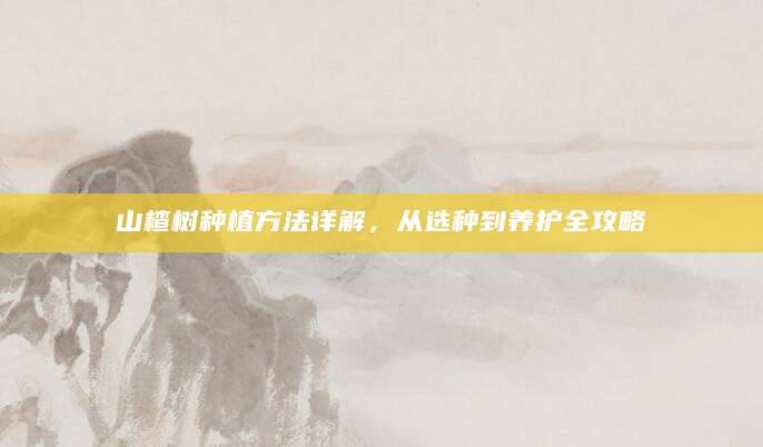 山楂树种植方法详解，从选种到养护全攻略