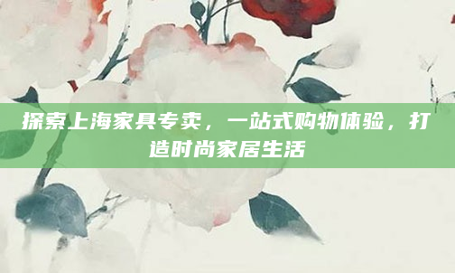 探索上海家具专卖，一站式购物体验，打造时尚家居生活