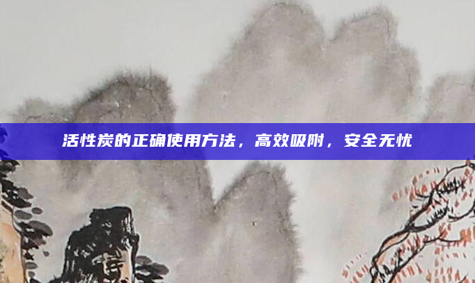 活性炭的正确使用方法，高效吸附，安全无忧