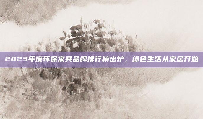 2023年度环保家具品牌排行榜出炉，绿色生活从家居开始