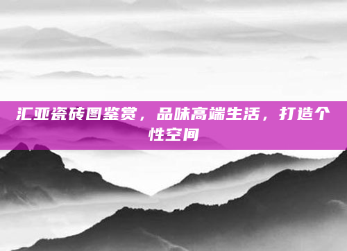 汇亚瓷砖图鉴赏，品味高端生活，打造个性空间