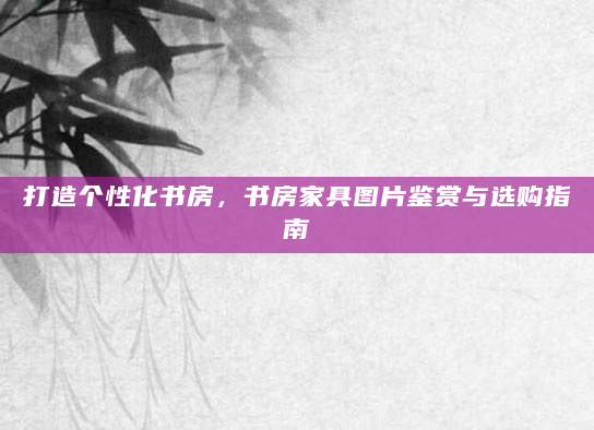 打造个性化书房，书房家具图片鉴赏与选购指南