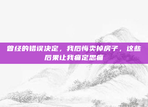 曾经的错误决定，我后悔卖掉房子，这些后果让我痛定思痛