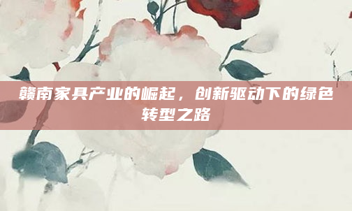 赣南家具产业的崛起，创新驱动下的绿色转型之路