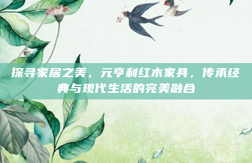探寻家居之美，元亨利红木家具，传承经典与现代生活的完美融合