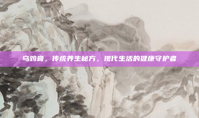 乌鸡膏，传统养生秘方，现代生活的健康守护者