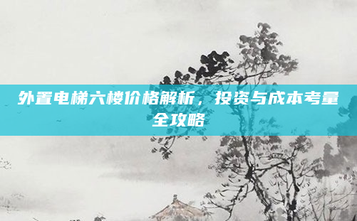 外置电梯六楼价格解析，投资与成本考量全攻略
