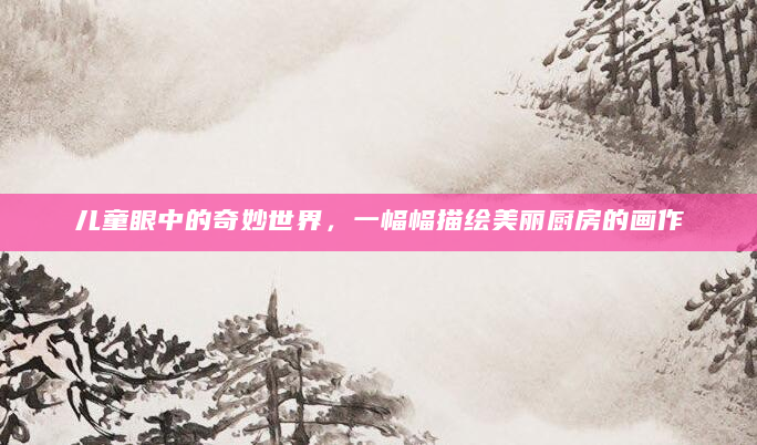 儿童眼中的奇妙世界，一幅幅描绘美丽厨房的画作