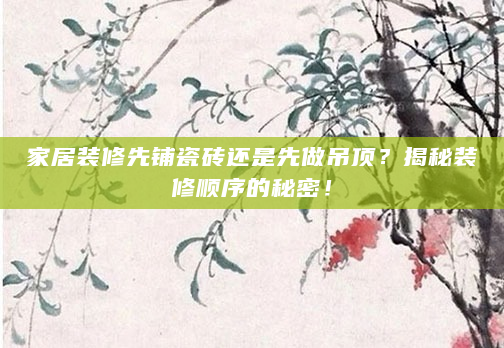 家居装修先铺瓷砖还是先做吊顶？揭秘装修顺序的秘密！