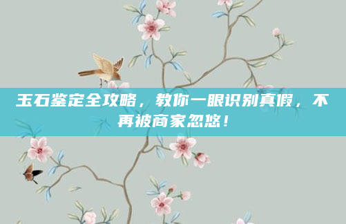 玉石鉴定全攻略，教你一眼识别真假，不再被商家忽悠！