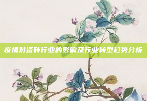 疫情对瓷砖行业的影响及行业转型趋势分析