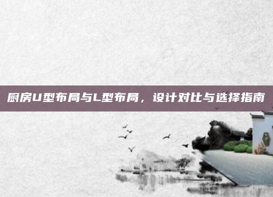 厨房U型布局与L型布局，设计对比与选择指南