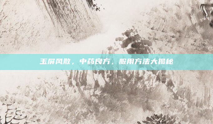 玉屏风散，中药良方，服用方法大揭秘