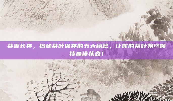 茶香长存，揭秘茶叶保存的五大秘籍，让你的茶叶始终保持最佳状态！