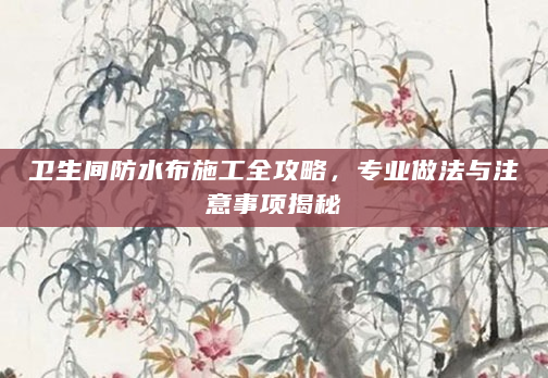 卫生间防水布施工全攻略，专业做法与注意事项揭秘