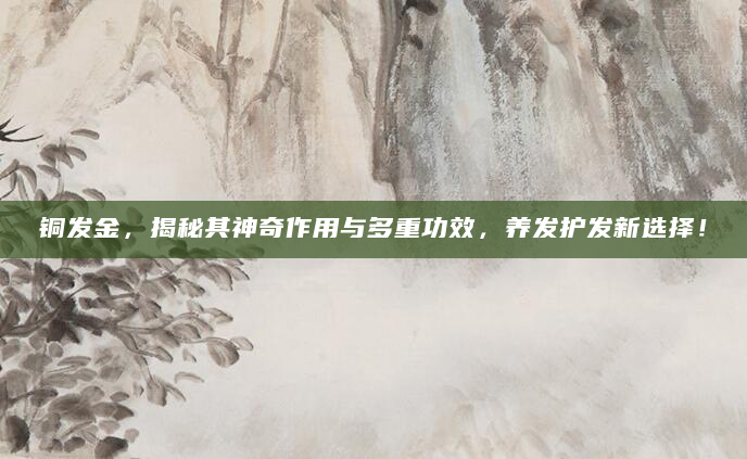 铜发金，揭秘其神奇作用与多重功效，养发护发新选择！