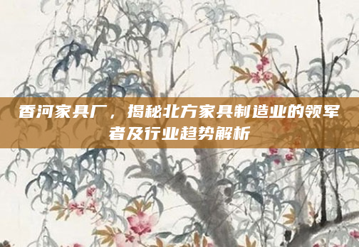 香河家具厂，揭秘北方家具制造业的领军者及行业趋势解析