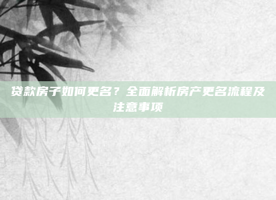 贷款房子如何更名？全面解析房产更名流程及注意事项