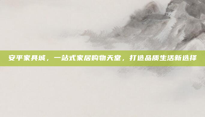 安平家具城，一站式家居购物天堂，打造品质生活新选择