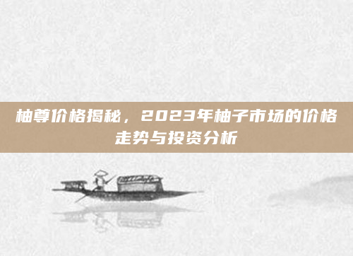 柚尊价格揭秘，2023年柚子市场的价格走势与投资分析