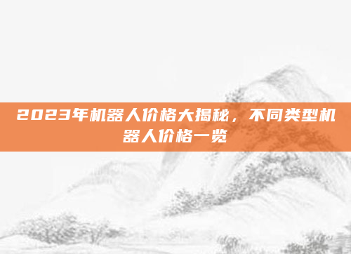 2023年机器人价格大揭秘，不同类型机器人价格一览