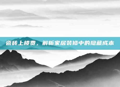 瓷砖上楼费，解析家居装修中的隐藏成本