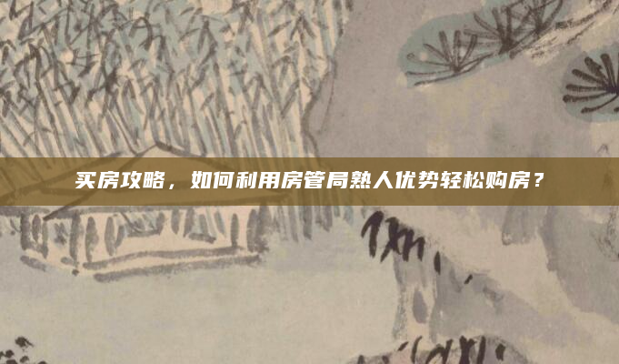 买房攻略，如何利用房管局熟人优势轻松购房？