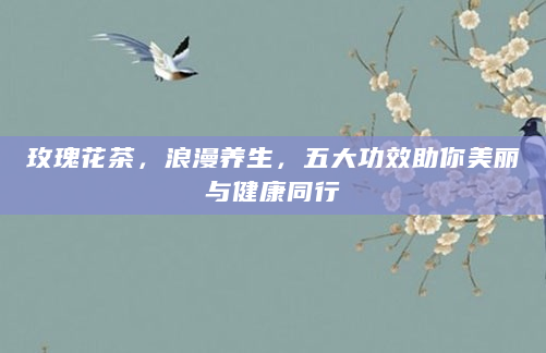 玫瑰花茶，浪漫养生，五大功效助你美丽与健康同行