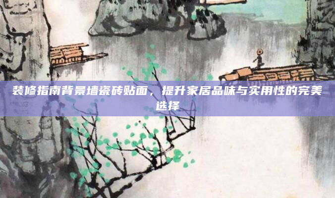 装修指南背景墙瓷砖贴面，提升家居品味与实用性的完美选择