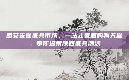 西安朱雀家具市场，一站式家居购物天堂，带你探索陕西家具潮流