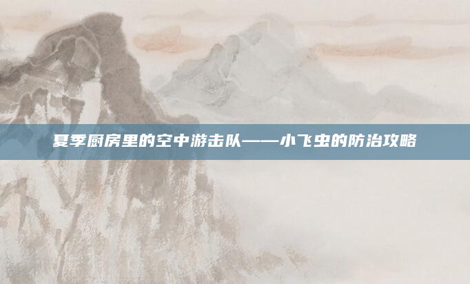 夏季厨房里的空中游击队——小飞虫的防治攻略