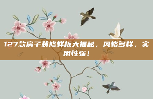 127款房子装修样板大揭秘，风格多样，实用性强！