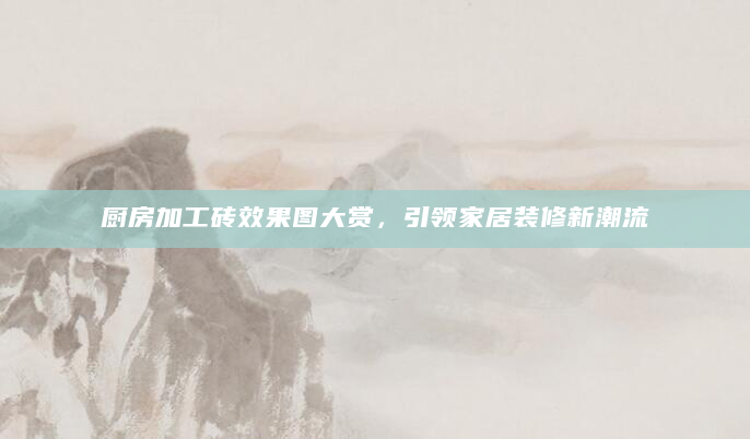 厨房加工砖效果图大赏，引领家居装修新潮流