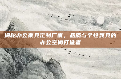 揭秘办公家具定制厂家，品质与个性兼具的办公空间打造者