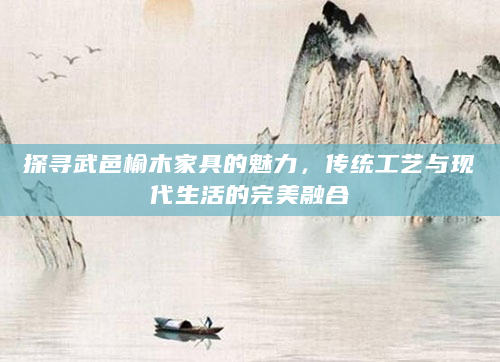 探寻武邑榆木家具的魅力，传统工艺与现代生活的完美融合