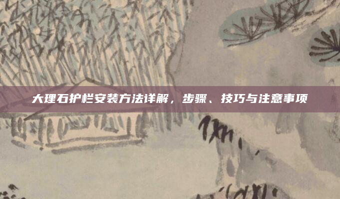 大理石护栏安装方法详解，步骤、技巧与注意事项