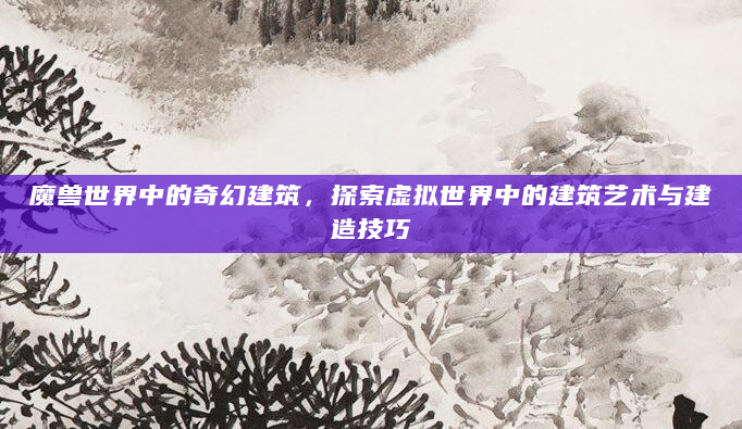 魔兽世界中的奇幻建筑，探索虚拟世界中的建筑艺术与建造技巧