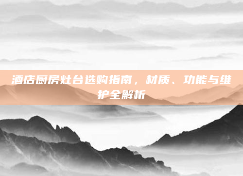 酒店厨房灶台选购指南，材质、功能与维护全解析