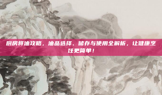 厨房将油攻略，油品选择、储存与使用全解析，让健康烹饪更简单！