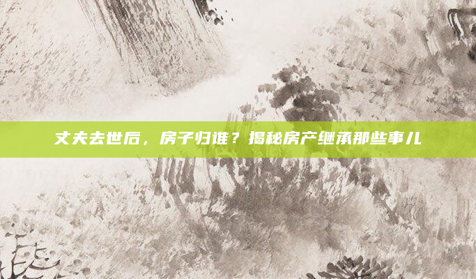 丈夫去世后，房子归谁？揭秘房产继承那些事儿