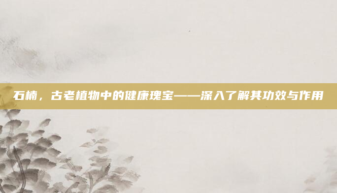 石楠，古老植物中的健康瑰宝——深入了解其功效与作用