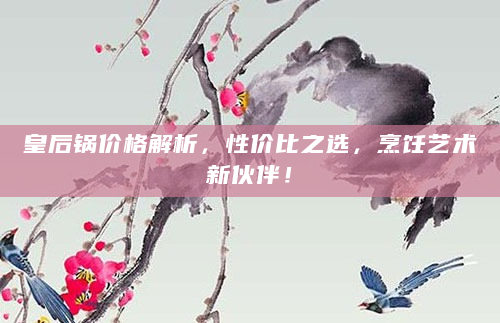 皇后锅价格解析，性价比之选，烹饪艺术新伙伴！