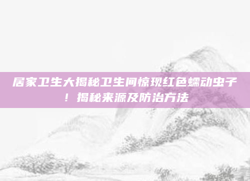 居家卫生大揭秘卫生间惊现红色蠕动虫子！揭秘来源及防治方法