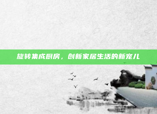 旋转集成厨房，创新家居生活的新宠儿