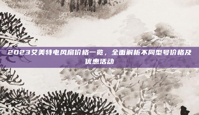 2023艾美特电风扇价格一览，全面解析不同型号价格及优惠活动