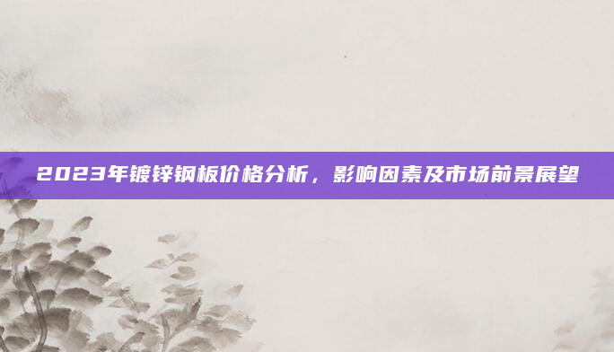 2023年镀锌钢板价格分析，影响因素及市场前景展望
