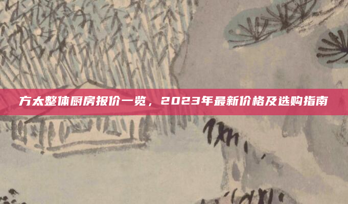 方太整体厨房报价一览，2023年最新价格及选购指南