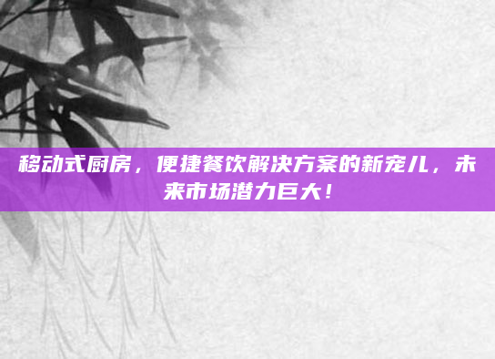移动式厨房，便捷餐饮解决方案的新宠儿，未来市场潜力巨大！