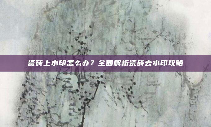 瓷砖上水印怎么办？全面解析瓷砖去水印攻略