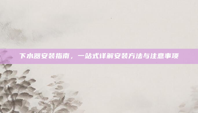 下水器安装指南，一站式详解安装方法与注意事项